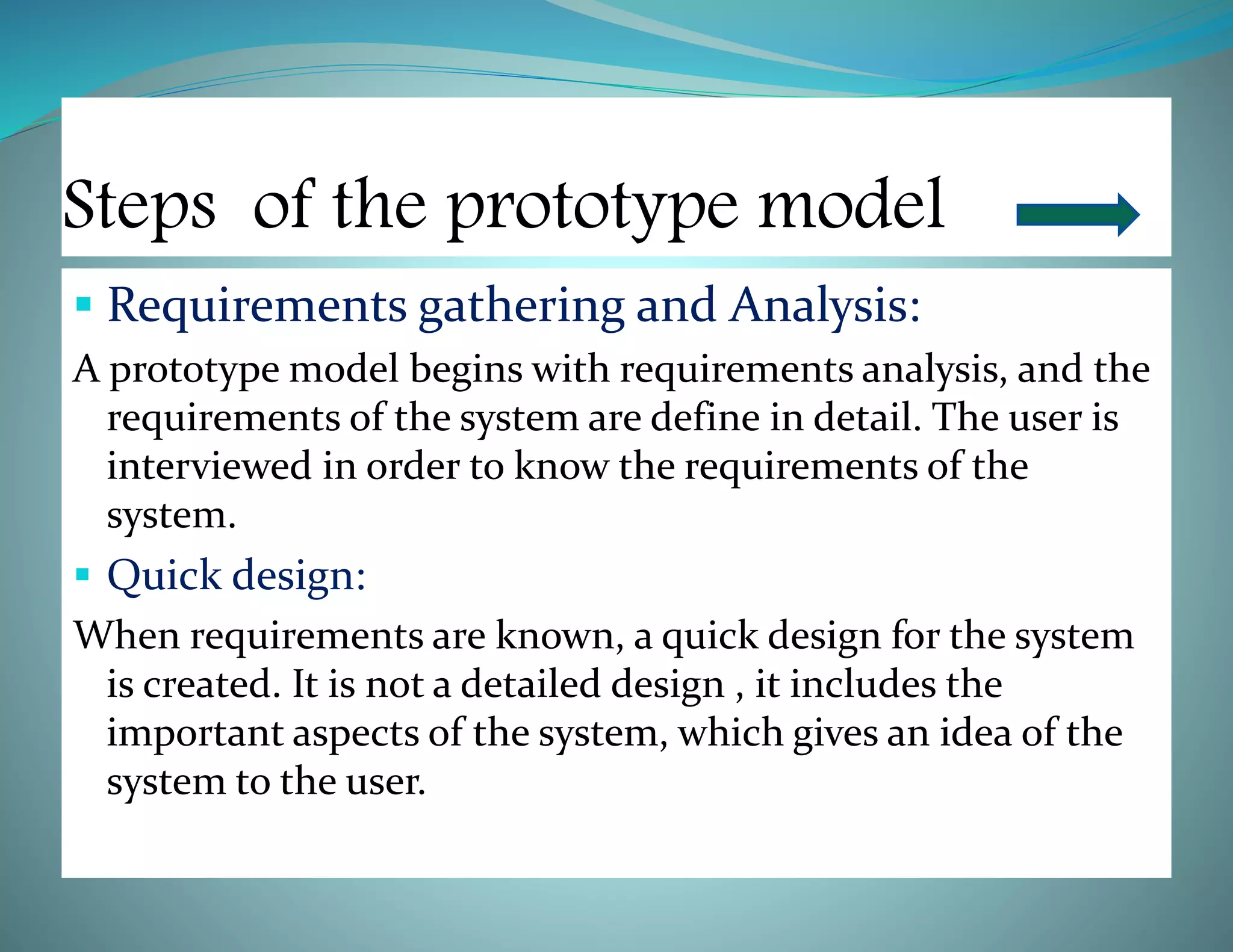 Steps of the prototype model
 Requirements gathering and Analysis:
A prototype model begins with requirements analysis, and the
requirements of the system are define in detail. The user is
interviewed in order to know the requirements of the
system.
 Quick design:
When requirements are known, a quick design for the system
is created. It is not a detailed design , it includes the
important aspects of the system, which gives an idea of the
system to the user.
 