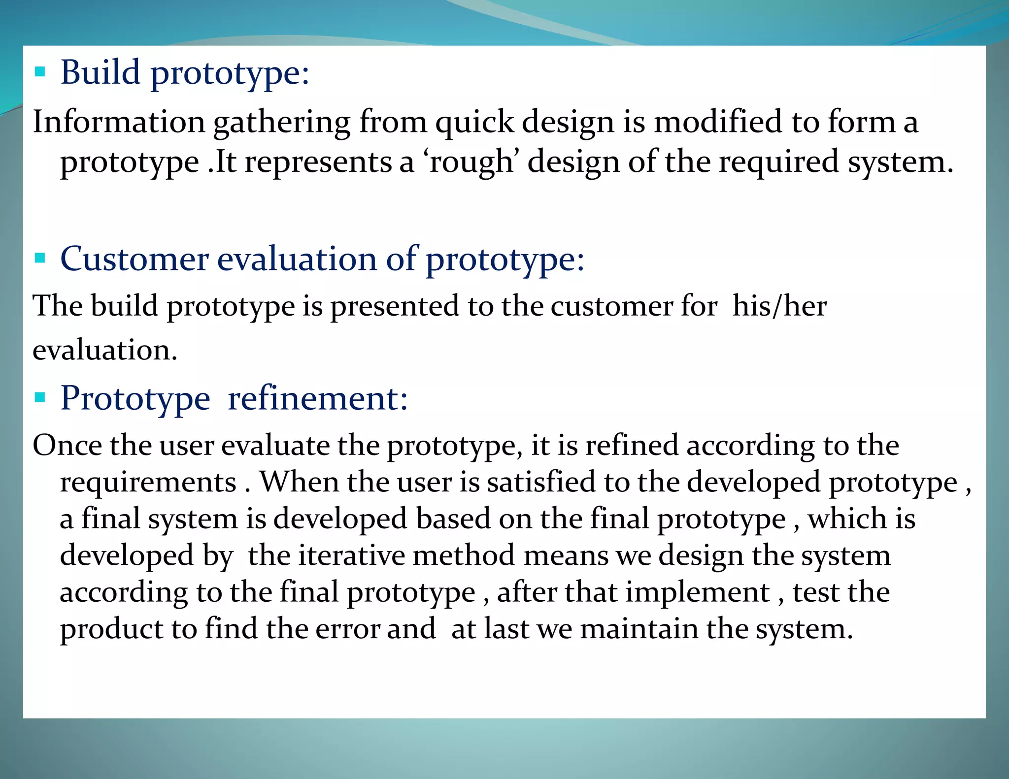  Build prototype:
Information gathering from quick design is modified to form a
prototype .It represents a ‘rough’ design of the required system.
 Customer evaluation of prototype:
The build prototype is presented to the customer for his/her
evaluation.
 Prototype refinement:
Once the user evaluate the prototype, it is refined according to the
requirements . When the user is satisfied to the developed prototype ,
a final system is developed based on the final prototype , which is
developed by the iterative method means we design the system
according to the final prototype , after that implement , test the
product to find the error and at last we maintain the system.
 