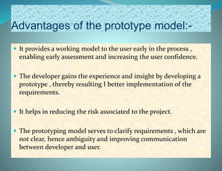 Advantages of the prototype model:-
 It provides a working model to the user early in the process ,
enabling early assessment and increasing the user confidence.
 The developer gains the experience and insight by developing a
prototype , thereby resulting I better implementation of the
requirements.
 It helps in reducing the risk associated to the project.
 The prototyping model serves to clarify requirements , which are
not clear, hence ambiguity and improving communication
between developer and user.
 