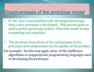 Disadvantages of the prototype model
 If the user is not satisfied with developed prototype,
then a new prototype is developed . This process goes on
until a perfect prototype evolves. Thus this model is time
consuming and expensive.
 The developer loses focus of the real purpose of the
prototype and compromises on the quality of the product.
For example:- he/she may apply some of the inefficient
algorithms or inappropriate programming languages used
in developing the prototype.
 