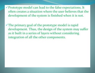 Prototype model can lead to the false expectations. It
often creates a situation where the user believes that the
development of the system is finished when it is not.
The primary goal of the prototype model is rapid
development. Thus, the design of the system may suffer
as it built in a series of layers without considering
integration of all the other components.
 