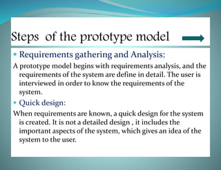 Steps of the prototype model
 Requirements gathering and Analysis:
A prototype model begins with requirements analysis, and the
requirements of the system are define in detail. The user is
interviewed in order to know the requirements of the
system.
 Quick design:
When requirements are known, a quick design for the system
is created. It is not a detailed design , it includes the
important aspects of the system, which gives an idea of the
system to the user.
 