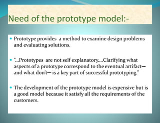 Need of the prototype model:-
 Prototype provides a method to examine design problems
and evaluating solutions.
 “…Prototypes are not self explanatory….Clarifying what
aspects of a prototype correspond to the eventual artifact─
and what don’t─ is a key part of successful prototyping.”
 The development of the prototype model is expensive but is
a good model because it satisfy all the requirements of the
customers.
 