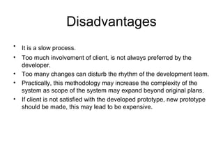 Disadvantages
• It is a slow process.
• Too much involvement of client, is not always preferred by the
developer.
• Too many changes can disturb the rhythm of the development team.
• Practically, this methodology may increase the complexity of the
system as scope of the system may expand beyond original plans.
• If client is not satisfied with the developed prototype, new prototype
should be made, this may lead to be expensive.
 