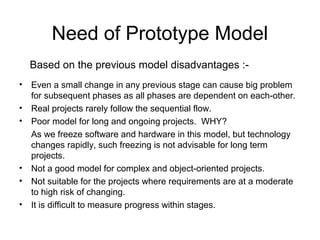 Need of Prototype Model
• Even a small change in any previous stage can cause big problem
for subsequent phases as all phases are dependent on each-other.
• Real projects rarely follow the sequential flow.
• Poor model for long and ongoing projects. WHY?
As we freeze software and hardware in this model, but technology
changes rapidly, such freezing is not advisable for long term
projects.
• Not a good model for complex and object-oriented projects.
• Not suitable for the projects where requirements are at a moderate
to high risk of changing.
• It is difficult to measure progress within stages.
Based on the previous model disadvantages :-
 