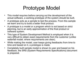Prototype Model
• This model requires before carrying out the development of the
actual software, a working prototype of the system should be built.
• A prototype acts as a sample to test the process. From this sample
we learn and try to build a better final product.
• A prototype is a model or a program which is not based on strict
planning, but is an early approximation of the final product or
software system.
• This type of System Development Method is employed when it is
very difficult to obtain exact requirements from the customer (unlike
waterfall model, where requirements are clear).
• While making the model, user keeps giving feedbacks from time to
time and based on it, a prototype is made.
• Completely built sample model is shown to user and based on his
feedback, the SRS (System Requirements Specifications) document
is prepared.
 