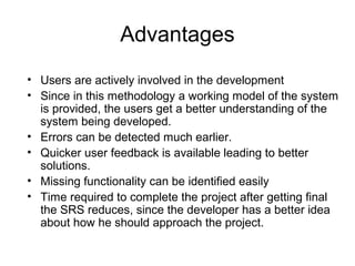 Advantages
• Users are actively involved in the development
• Since in this methodology a working model of the system
is provided, the users get a better understanding of the
system being developed.
• Errors can be detected much earlier.
• Quicker user feedback is available leading to better
solutions.
• Missing functionality can be identified easily
• Time required to complete the project after getting final
the SRS reduces, since the developer has a better idea
about how he should approach the project.
 