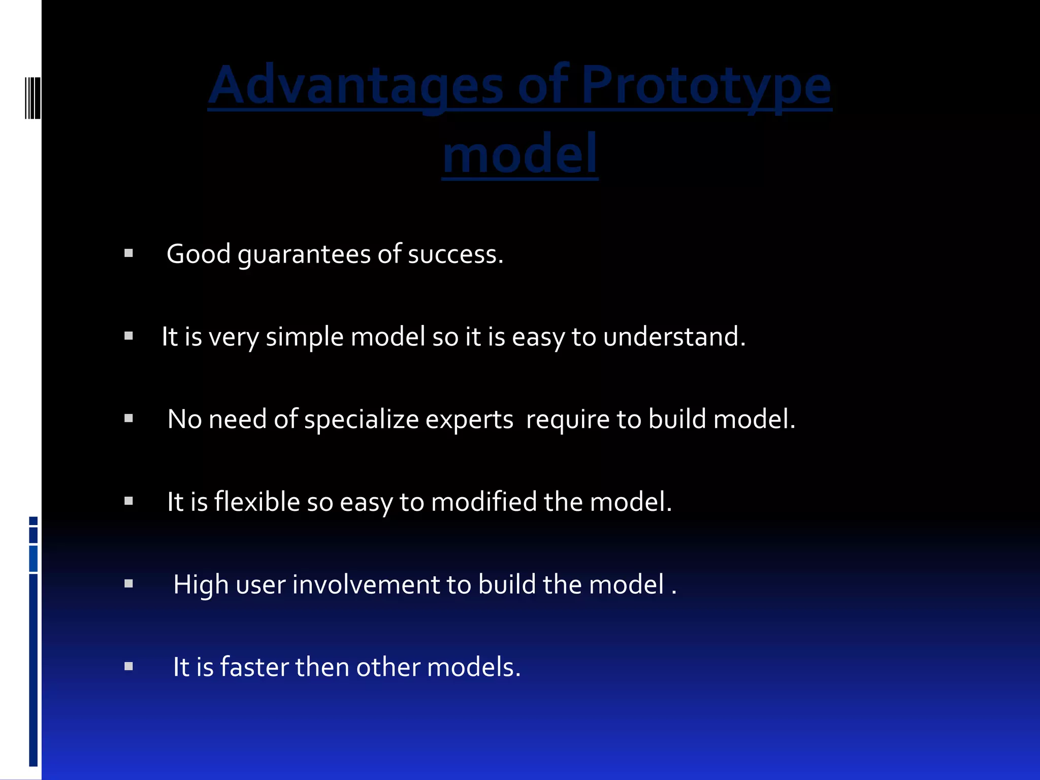 Advantages of Prototype 
model 
 Good guarantees of success. 
 It is very simple model so it is easy to understand. 
 No need of specialize experts require to build model. 
 It is flexible so easy to modified the model. 
 High user involvement to build the model . 
 It is faster then other models. 
 