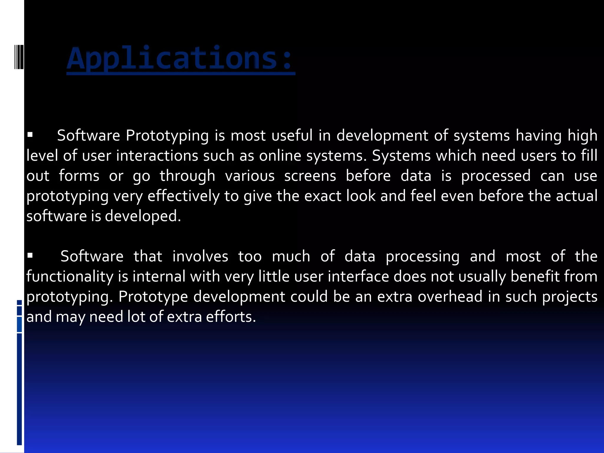 Applications: 
 Software Prototyping is most useful in development of systems having high 
level of user interactions such as online systems. Systems which need users to fill 
out forms or go through various screens before data is processed can use 
prototyping very effectively to give the exact look and feel even before the actual 
software is developed. 
 Software that involves too much of data processing and most of the 
functionality is internal with very little user interface does not usually benefit from 
prototyping. Prototype development could be an extra overhead in such projects 
and may need lot of extra efforts. 
 