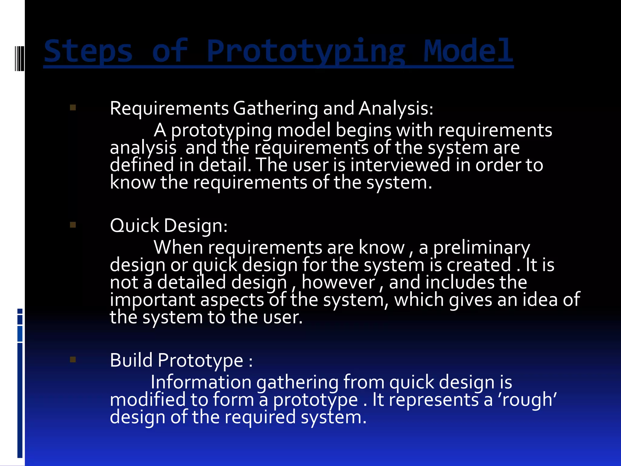Steps of Prototyping Model 
 Requirements Gathering and Analysis: 
A prototyping model begins with requirements 
analysis and the requirements of the system are 
defined in detail. The user is interviewed in order to 
know the requirements of the system. 
 Quick Design: 
When requirements are know , a preliminary 
design or quick design for the system is created . It is 
not a detailed design , however , and includes the 
important aspects of the system, which gives an idea of 
the system to the user. 
 Build Prototype : 
Information gathering from quick design is 
modified to form a prototype . It represents a ’rough’ 
design of the required system. 
 