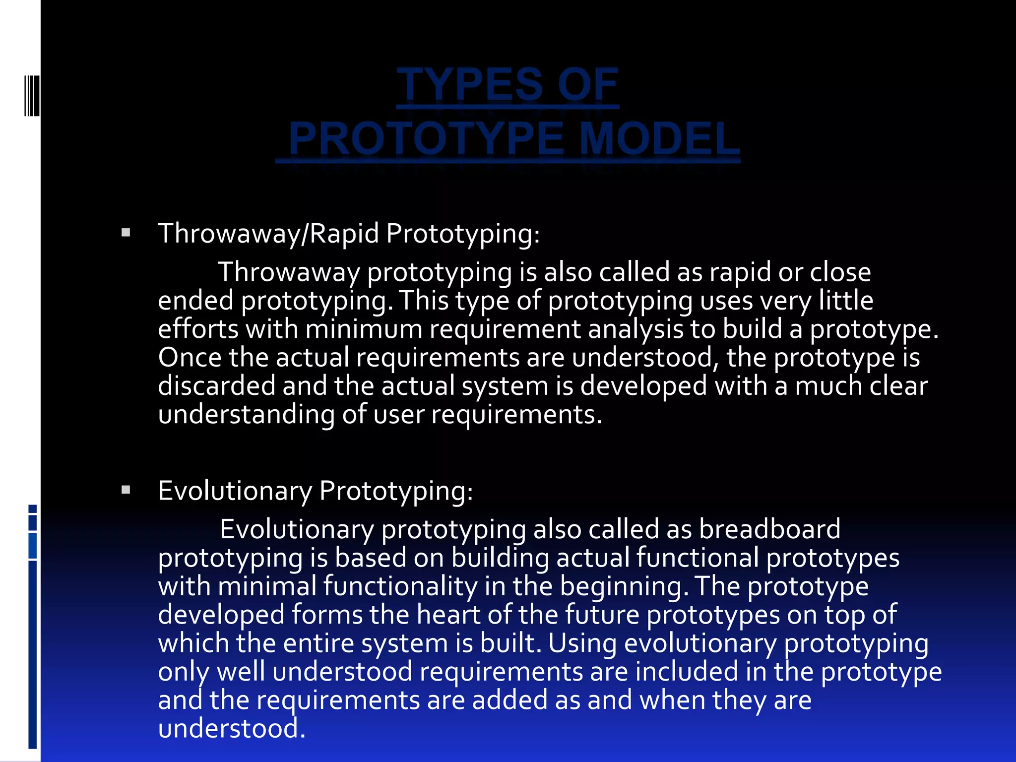 TYPES OF 
PROTOTYPE MODEL 
 Throwaway/Rapid Prototyping: 
Throwaway prototyping is also called as rapid or close 
ended prototyping. This type of prototyping uses very little 
efforts with minimum requirement analysis to build a prototype. 
Once the actual requirements are understood, the prototype is 
discarded and the actual system is developed with a much clear 
understanding of user requirements. 
 Evolutionary Prototyping: 
Evolutionary prototyping also called as breadboard 
prototyping is based on building actual functional prototypes 
with minimal functionality in the beginning. The prototype 
developed forms the heart of the future prototypes on top of 
which the entire system is built. Using evolutionary prototyping 
only well understood requirements are included in the prototype 
and the requirements are added as and when they are 
understood. 
 