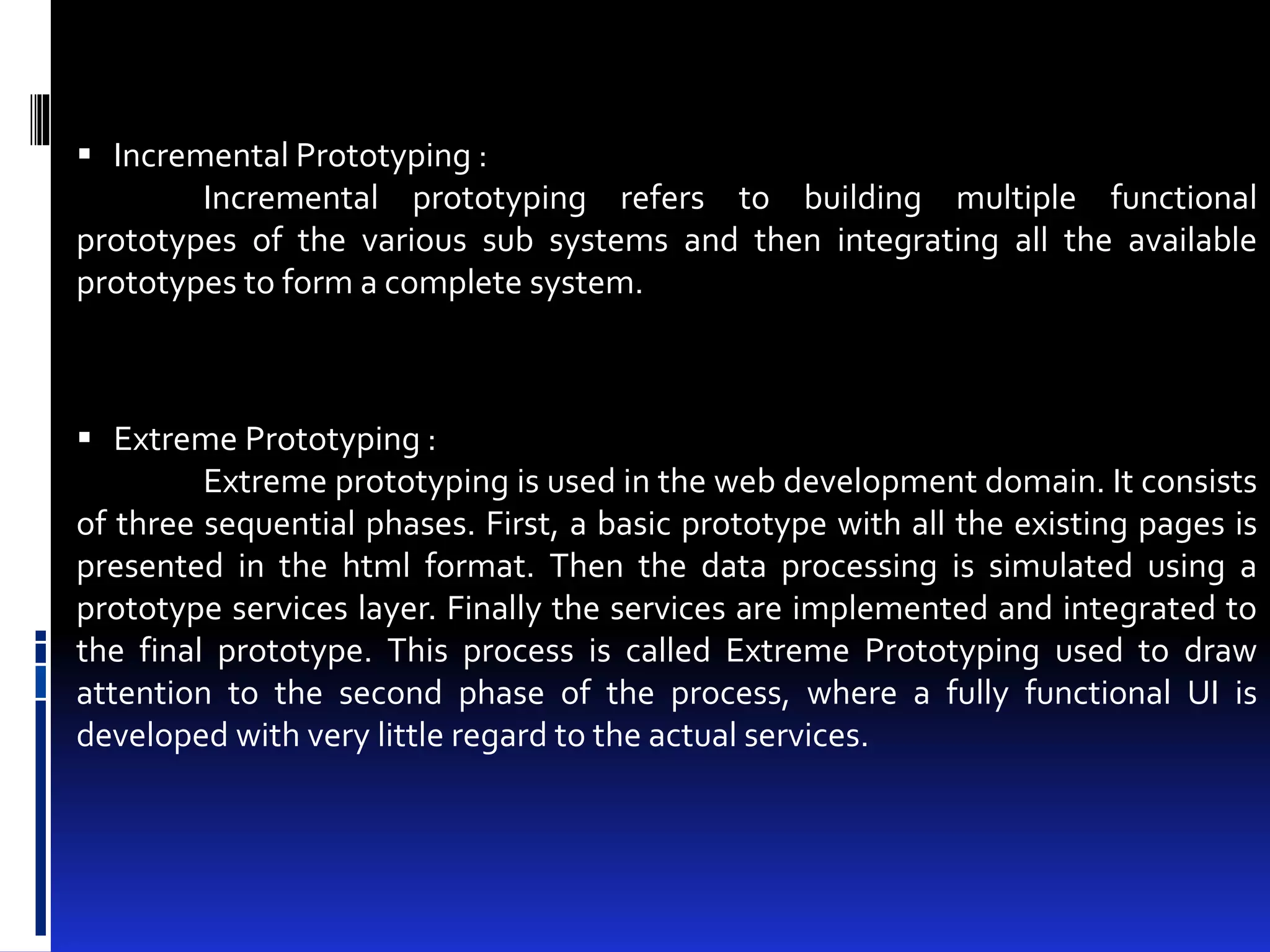  Incremental Prototyping : 
Incremental prototyping refers to building multiple functional 
prototypes of the various sub systems and then integrating all the available 
prototypes to form a complete system. 
 Extreme Prototyping : 
Extreme prototyping is used in the web development domain. It consists 
of three sequential phases. First, a basic prototype with all the existing pages is 
presented in the html format. Then the data processing is simulated using a 
prototype services layer. Finally the services are implemented and integrated to 
the final prototype. This process is called Extreme Prototyping used to draw 
attention to the second phase of the process, where a fully functional UI is 
developed with very little regard to the actual services. 
 