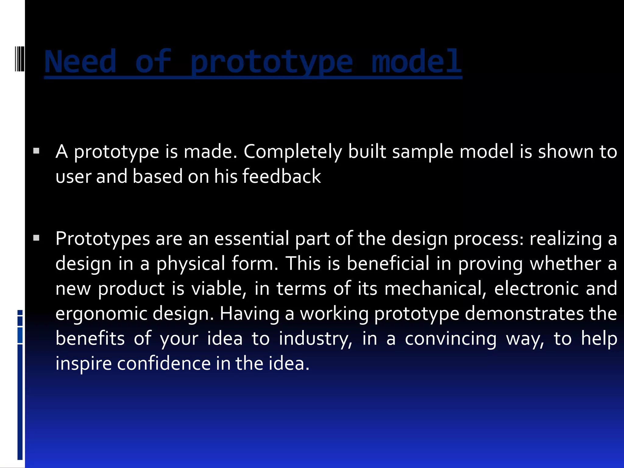 Need of prototype model 
 A prototype is made. Completely built sample model is shown to 
user and based on his feedback 
 Prototypes are an essential part of the design process: realizing a 
design in a physical form. This is beneficial in proving whether a 
new product is viable, in terms of its mechanical, electronic and 
ergonomic design. Having a working prototype demonstrates the 
benefits of your idea to industry, in a convincing way, to help 
inspire confidence in the idea. 
 
