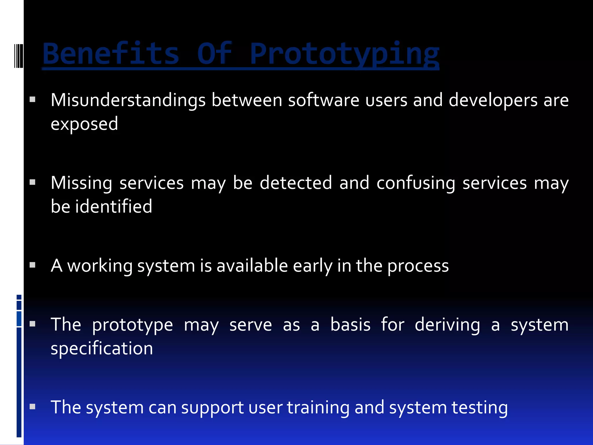 Benefits Of Prototyping 
 Misunderstandings between software users and developers are 
exposed 
 Missing services may be detected and confusing services may 
be identified 
 A working system is available early in the process 
 The prototype may serve as a basis for deriving a system 
specification 
 The system can support user training and system testing 
 