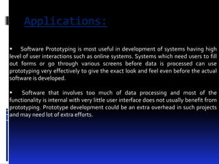 Applications: 
 Software Prototyping is most useful in development of systems having high 
level of user interactions such as online systems. Systems which need users to fill 
out forms or go through various screens before data is processed can use 
prototyping very effectively to give the exact look and feel even before the actual 
software is developed. 
 Software that involves too much of data processing and most of the 
functionality is internal with very little user interface does not usually benefit from 
prototyping. Prototype development could be an extra overhead in such projects 
and may need lot of extra efforts. 
 