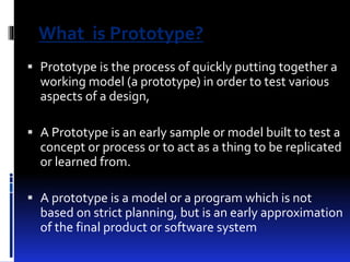 What is Prototype? 
 Prototype is the process of quickly putting together a 
working model (a prototype) in order to test various 
aspects of a design, 
 A Prototype is an early sample or model built to test a 
concept or process or to act as a thing to be replicated 
or learned from. 
 A prototype is a model or a program which is not 
based on strict planning, but is an early approximation 
of the final product or software system 
 