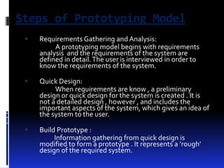 Steps of Prototyping Model 
 Requirements Gathering and Analysis: 
A prototyping model begins with requirements 
analysis and the requirements of the system are 
defined in detail. The user is interviewed in order to 
know the requirements of the system. 
 Quick Design: 
When requirements are know , a preliminary 
design or quick design for the system is created . It is 
not a detailed design , however , and includes the 
important aspects of the system, which gives an idea of 
the system to the user. 
 Build Prototype : 
Information gathering from quick design is 
modified to form a prototype . It represents a ’rough’ 
design of the required system. 
 