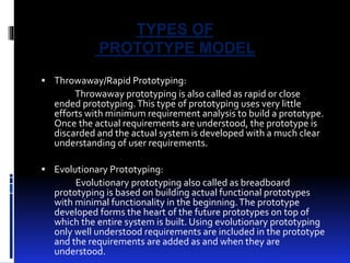 TYPES OF 
PROTOTYPE MODEL 
 Throwaway/Rapid Prototyping: 
Throwaway prototyping is also called as rapid or close 
ended prototyping. This type of prototyping uses very little 
efforts with minimum requirement analysis to build a prototype. 
Once the actual requirements are understood, the prototype is 
discarded and the actual system is developed with a much clear 
understanding of user requirements. 
 Evolutionary Prototyping: 
Evolutionary prototyping also called as breadboard 
prototyping is based on building actual functional prototypes 
with minimal functionality in the beginning. The prototype 
developed forms the heart of the future prototypes on top of 
which the entire system is built. Using evolutionary prototyping 
only well understood requirements are included in the prototype 
and the requirements are added as and when they are 
understood. 
 