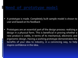 Need of prototype model 
 A prototype is made. Completely built sample model is shown to 
user and based on his feedback 
 Prototypes are an essential part of the design process: realizing a 
design in a physical form. This is beneficial in proving whether a 
new product is viable, in terms of its mechanical, electronic and 
ergonomic design. Having a working prototype demonstrates the 
benefits of your idea to industry, in a convincing way, to help 
inspire confidence in the idea. 
 