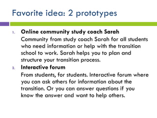Favorite idea: 2 prototypes
1. Online community study coach Sarah
Community from study coach Sarah for all students
who need information or help with the transition
school to work. Sarah helps you to plan and
structure your transition process.
2. Interactive forum
From students, for students. Interactive forum where
you can ask others for information about the
transition. Or you can answer questions if you
know the answer and want to help others.
 