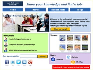 Logo study coach
community
HomeHome BlogsBlogsNewest postsNewest postsThemesThemes
New posts
How to find a good online course
Companies that offer good internships
Which skills are necessary at a office job
Themes
Answers to all your questions about finding a job
Welcome to the online study coach community!
• Answers to all your questions about finding a job
• Interactive network with XX experts
• Share your knowledge and become an expert
BlogsBlogsJoin our newsletter
Graduate
HR officer
Marketer
Prototype 2: forum by and for interested people
 