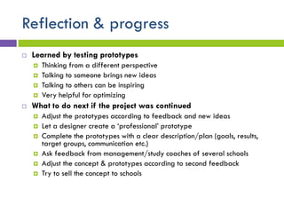 Reflection & progress
 Learned by testing prototypes
 Thinking from a different perspective
 Talking to someone brings new ideas
 Talking to others can be inspiring
 Very helpful for optimizing
 What to do next if the project was continued
 Adjust the prototypes according to feedback and new ideas
 Let a designer create a ‘professional’ prototype
 Complete the prototypes with a clear description/plan (goals, results,
target groups, communication etc.)
 Ask feedback from management/study coaches of several schools
 Adjust the concept & prototypes according to second feedback
 Try to sell the concept to schools
 
