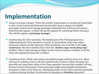 Implementation
 Using a prototype manager. When the number of prototypes in a system isn't fixed (that
   is, they can be created and destroyed dynamically), keep a registry of available
   prototypes. Clients won't manage prototypes themselves but will store and retrieve
   them from the registry. A client will ask the registry for a prototype before cloning it.
   We call this registry a prototype manager.

 Implementing the Clone operation. The hardest part of the Prototype pattern is
   implementing the Clone operation correctly. It's particularly tricky when object
   structures contain circular references. Most prominent way to do this in the copy
   constructor. But these facilities don't solve the "shallow copy versus deep copy"
   problem. That is, does cloning an object in turn clone its instance variables, or do the
   clone and original just share the variables?

 Initializing clones. While some clients are perfectly happy with the clone as is, others
   will want to initialize some or all of its internal state to values of their choosing. You
   generally can't pass these values in the Clone operation, because their number will vary
   between classes of prototypes. Some prototypes might need multiple initialization
   parameters; others won't need any. Passing parameters in the Clone operation precludes
   a uniform cloning interface. So introduce an introduce an Initialize operation!!
 