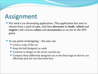 Assignment
 We need a car decorating application. This application lets user to
  choose from a pool of cars, and then decorate its body, wheel and
  engine with various colors and accessories as we see in the NFS
  game.

 At any point of designing – the user can
    Create a copy of the car
    Keep the half designed car aside
    Continue to design on the newly created one
    Compare these differently designed cars at the final stage so that he can
     efficiently pick the one that looks best.
 