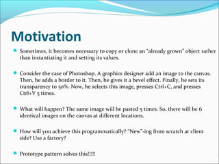 Motivation
 Sometimes, it becomes necessary to copy or clone an “already grown” object rather
  than instantiating it and setting its values.

 Consider the case of Photoshop. A graphics designer add an image to the canvas.
  Then, he adds a border to it. Then, he gives it a bevel effect. Finally, he sets its
  transparency to 50%. Now, he selects this image, presses Ctrl+C, and presses
  Ctrl+V 5 times.

 What will happen? The same image will be pasted 5 times. So, there will be 6
  identical images on the canvas at different locations.

 How will you achieve this programmatically? “New”-ing from scratch at client
  side? Use a factory?

 Prototype pattern solves this!!!!!
 