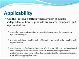 Applicability
Use the Prototype pattern when a system should be
 independent of how its products are created, composed, and
 represented; and

   when the classes to instantiate are specified at run-time, for example, by
    dynamic loading; or

   to avoid building a class hierarchy of factories that parallels the class hierarchy
    of products; or

   when instances of a class can have one of only a few different combinations of
    state. It may be more convenient to install a corresponding number of
    prototypes and clone them rather than instantiating the class manually, each
    time with the appropriate state.
 