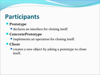 Participants
Prototype
  declares an interface for cloning itself.
ConcretePrototype
  implements an operation for cloning itself.
Client
  creates a new object by asking a prototype to clone
   itself.
 