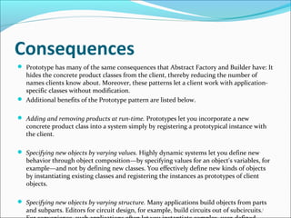 Consequences
 Prototype has many of the same consequences that Abstract Factory and Builder have: It
  hides the concrete product classes from the client, thereby reducing the number of
  names clients know about. Moreover, these patterns let a client work with application-
  specific classes without modification.
 Additional benefits of the Prototype pattern are listed below.


 Adding and removing products at run-time. Prototypes let you incorporate a new
   concrete product class into a system simply by registering a prototypical instance with
   the client.

 Specifying new objects by varying values. Highly dynamic systems let you define new
   behavior through object composition—by specifying values for an object's variables, for
   example—and not by defining new classes. You effectively define new kinds of objects
   by instantiating existing classes and registering the instances as prototypes of client
   objects.

 Specifying new objects by varying structure. Many applications build objects from parts
   and subparts. Editors for circuit design, for example, build circuits out of subcircuits. 1
 