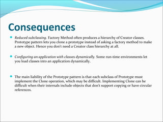 Consequences
 Reduced subclassing. Factory Method often produces a hierarchy of Creator classes.
   Prototype pattern lets you clone a prototype instead of asking a factory method to make
   a new object. Hence you don't need a Creator class hierarchy at all.

 Configuring an application with classes dynamically. Some run-time environments let
   you load classes into an application dynamically.



 The main liability of the Prototype pattern is that each subclass of Prototype must
   implement the Clone operation, which may be difficult. Implementing Clone can be
   difficult when their internals include objects that don't support copying or have circular
   references.
 