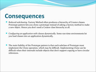 Consequences
 Reduced subclassing. Factory Method often produces a hierarchy of Creator classes.
   Prototype pattern let...