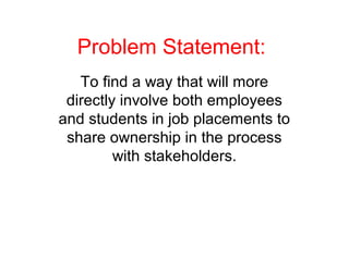 Problem Statement:
To find a way that will more
directly involve both employees
and students in job placements to
share ownership in the process
with stakeholders.
 