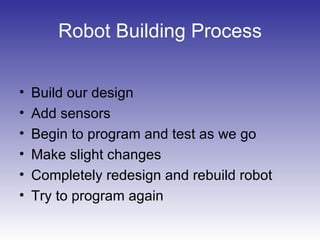 Robot Building Process
• Build our design
• Add sensors
• Begin to program and test as we go
• Make slight changes
• Completely redesign and rebuild robot
• Try to program again