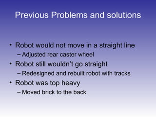 Previous Problems and solutions
• Robot would not move in a straight line
– Adjusted rear caster wheel
• Robot still wouldn’t go straight
– Redesigned and rebuilt robot with tracks
• Robot was top heavy
– Moved brick to the back