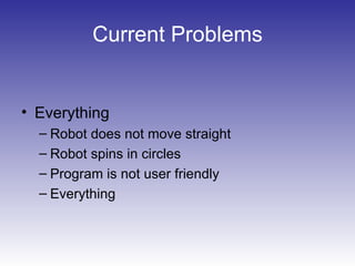 Current Problems
• Everything
– Robot does not move straight
– Robot spins in circles
– Program is not user friendly
– Everything