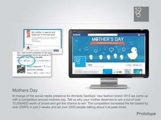 Mothers Day
In charge of the social media presence for Ahmeds Seddiqis’ new fashion brand 1915 we came up
with a competition around mothers day. Tell us why your mother deserves to win a out of over
10,000AED worth of prizes and get the chance to win. The competition increased the fan based by
over 2000% in just 2 weeks and ad over 2000 people talking about it at peak times.
 