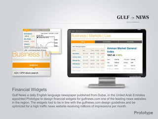 Financial Widgets
Gulf News a daily English language newspaper published from Dubai, in the United Arab Emirates
appointed Prototype to design financial widgets for gulfnews.com one of the leading news websites
in the region. The widgets had to be in line with the gulfnews.com design guidelines and be
optimized for a high traffic news website receiving millions of impressions per month.
 