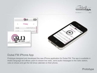 Dubai FM iPhone App
Prototype designed and developed the new iPhone application for Dubai FM. The app is available in
Arabic language and allows users to stream live radio, send audio messages to the radio station,
vote on shows and get the full show calendar on their phone.
 