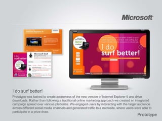 I do surf better!
Prototype was tasked to create awareness of the new version of Internet Explorer 9 and drive
downloads. Rather than following a traditional online marketing approach we created an integrated
campaign spread over various platforms. We engaged users by interacting with the target audience
across different social media channels and generated traffic to a microsite, where users were able to
participate in a prize draw.
 
