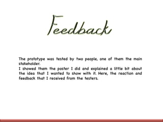 The prototype was tested by two people, one of them the main
stakeholder.

I showed them the poster I did and explained a little bit about
the idea that I wanted to show with it. Here, the reaction and
feedback that I received from the testers. 

 