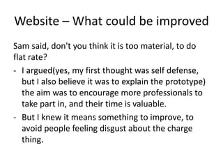 Website – What could be improved
Sam said, don't you think it is too material, to do
flat rate?
- I argued(yes, my first thought was self defense,
but I also believe it was to explain the prototype)
the aim was to encourage more professionals to
take part in, and their time is valuable.
- But I knew it means something to improve, to
avoid people feeling disgust about the charge
thing.
 