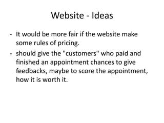 Website - Ideas
- It would be more fair if the website make
some rules of pricing.
- should give the "customers" who paid and
finished an appointment chances to give
feedbacks, maybe to score the appointment,
how it is worth it.
 