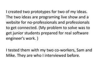 I created two prototypes for two of my ideas.
The two ideas are programing live show and a
website for no-professionals and professionals
to get connected. (My problem to solve was to
get junior students prepared for real software
engineer's work. )
I tested them with my two co-workers, Sam and
Mike. They are who I interviewed before.
 
