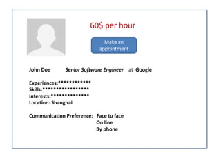 John Doe Senior Software Engineer at Google
Experiences:************
Skills:*****************
Interests:**************
Location: Shanghai
Communication Preference: Face to face
On line
By phone
60$ per hour
Make an
appointment
 