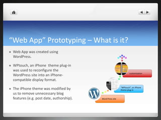 “Web App” Prototyping – What is it? Web App was created using WordPress.WPtouch, an iPhone  theme plug-in was used to reconfigure the WordPress site into an iPhone-compatible display format.The iPhone theme was modified by us to remove unnecessary blog features (e.g. post date, authorship).