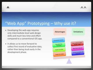 “Web App” Prototyping – Why use it? Developing the web-app requires only intermediate-level web design skills and much less time and effort compared to a conventional iOS app. It allows us to move forward to collect first round of evaluative data, rather than being stuck early in the development phase. AdvantageslimitationsConvenient accessLess useful in later design stageSimulate key functionsNeed fast internetEasier to reviseCannot simulate all featuresFaster to create