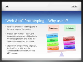 “Web App” Prototyping – Why use it? Revisions are minor and frequent  in the early stage of the design. With an administrator password, anyone on the team could log in the WordPress platform and make the changes they deemed necessary.Objective-C programming language, Apple’s iPhone SDK, and the sophisticated distribution process NOT needed.AdvantageslimitationsConvenient accessLess useful in later design stageSimulate key functionsNeed fast internetEasier to reviseCannot simulate all featuresFaster to create